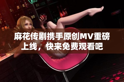 麻花传剧携手原创MV重磅上线，快来免费观看吧