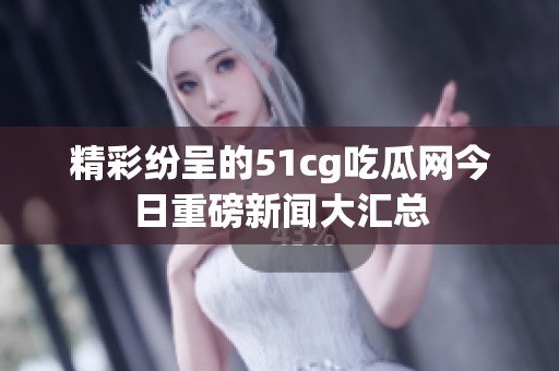 精彩纷呈的51cg吃瓜网今日重磅新闻大汇总