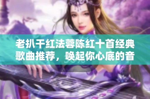 老扒干红法蓉陈红十首经典歌曲推荐，唤起你心底的音乐记忆