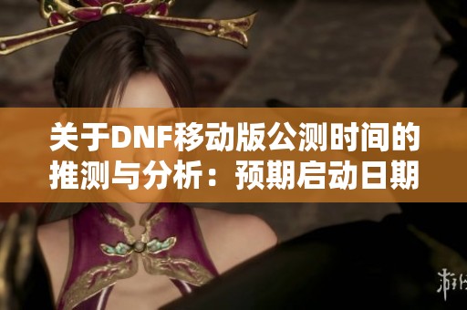 关于DNF移动版公测时间的推测与分析：预期启动日期解读