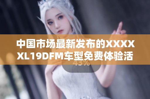 中国市场最新发布的XXXXXL19DFM车型免费体验活动公告