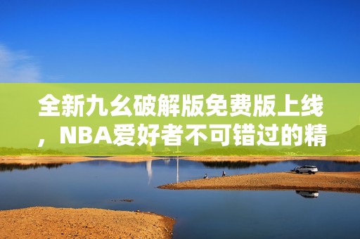 全新九幺破解版免费版上线，NBA爱好者不可错过的精彩体验