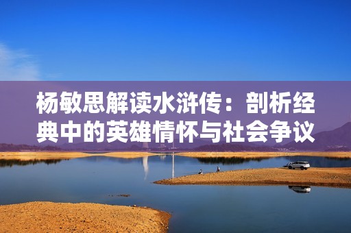 杨敏思解读水浒传：剖析经典中的英雄情怀与社会争议