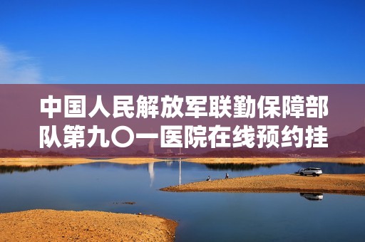 中国人民解放军联勤保障部队第九〇一医院在线预约挂号服务介绍