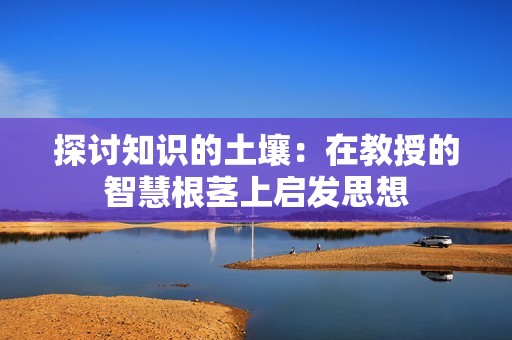 探讨知识的土壤：在教授的智慧根茎上启发思想