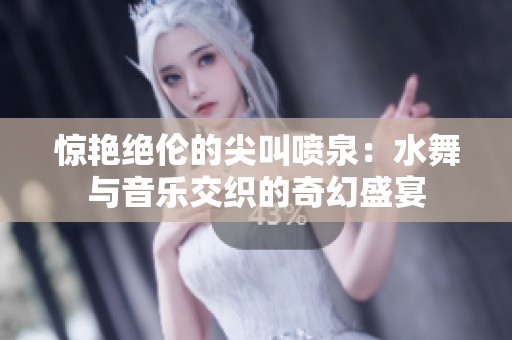 惊艳绝伦的尖叫喷泉：水舞与音乐交织的奇幻盛宴