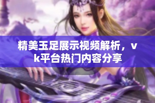 精美玉足展示视频解析，vk平台热门内容分享