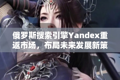 俄罗斯搜索引擎Yandex重返市场，布局未来发展新策略