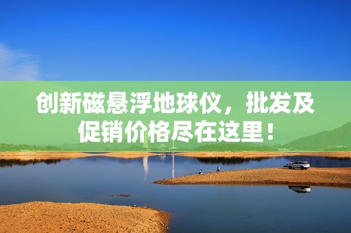 创新磁悬浮地球仪，批发及促销价格尽在这里！