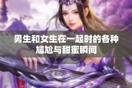 男生和女生在一起时的各种尴尬与甜蜜瞬间