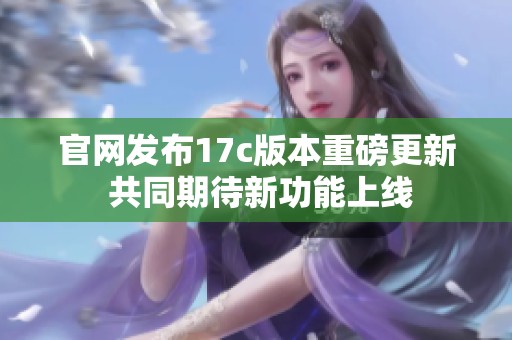 官网发布17c版本重磅更新 共同期待新功能上线