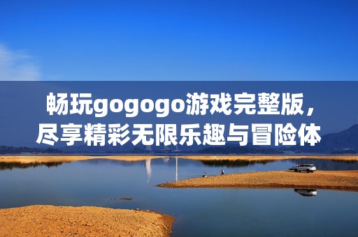 畅玩gogogo游戏完整版，尽享精彩无限乐趣与冒险体验