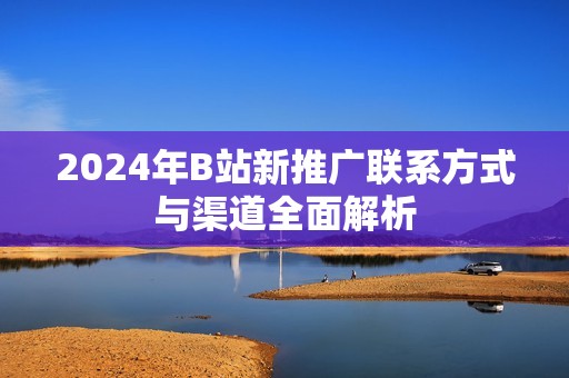 2024年B站新推广联系方式与渠道全面解析