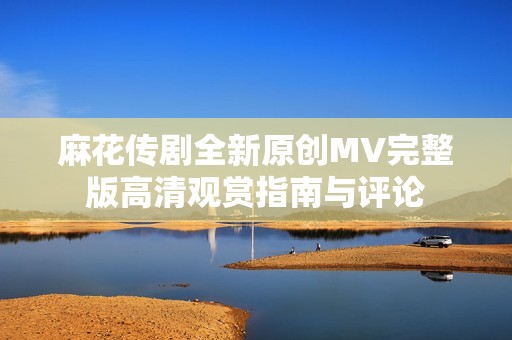 麻花传剧全新原创MV完整版高清观赏指南与评论