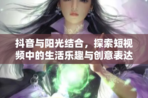 抖音与阳光结合，探索短视频中的生活乐趣与创意表达