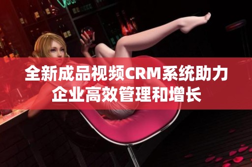 全新成品视频CRM系统助力企业高效管理和增长