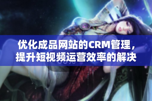 优化成品网站的CRM管理，提升短视频运营效率的解决方案