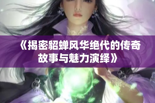 《揭密貂蝉风华绝代的传奇故事与魅力演绎》