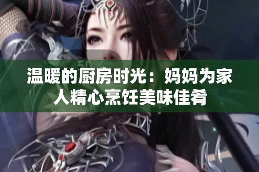 温暖的厨房时光：妈妈为家人精心烹饪美味佳肴