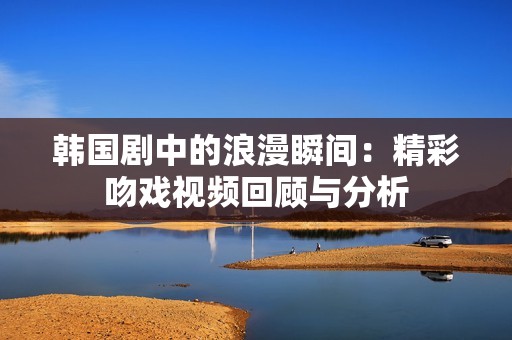 韩国剧中的浪漫瞬间：精彩吻戏视频回顾与分析