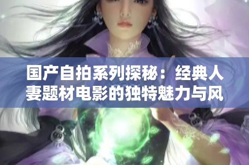 国产自拍系列探秘：经典人妻题材电影的独特魅力与风格