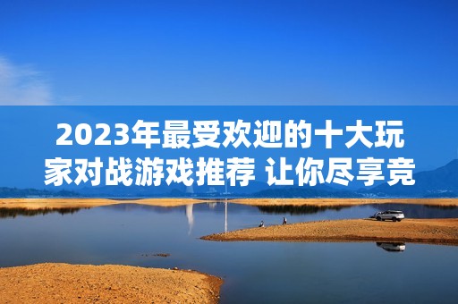 2023年最受欢迎的十大玩家对战游戏推荐 让你尽享竞技乐趣和团队协作