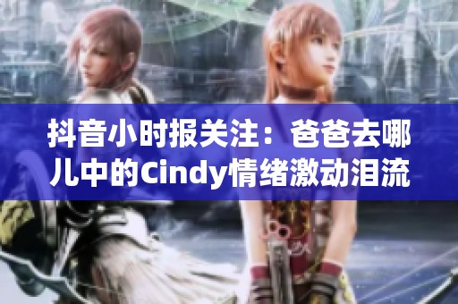 抖音小时报关注：爸爸去哪儿中的Cindy情绪激动泪流满面引发观众热议