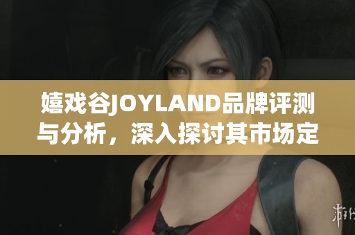 嬉戏谷JOYLAND品牌评测与分析，深入探讨其市场定位与用户体验的重要性