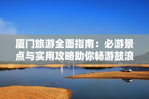 厦门旅游全面指南：必游景点与实用攻略助你畅游鼓浪屿与更多美好之地