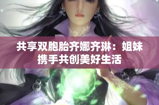 共享双胞胎齐娜齐琳：姐妹携手共创美好生活