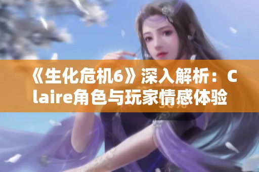 《生化危机6》深入解析：Claire角色与玩家情感体验的全面探讨与回顾