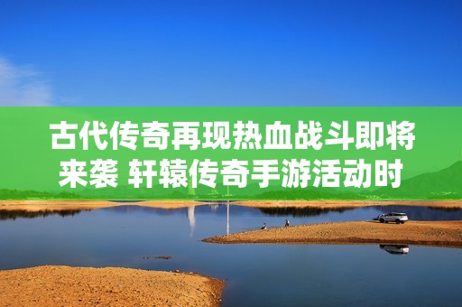 古代传奇再现热血战斗即将来袭 轩辕传奇手游活动时间详解与玩家分享