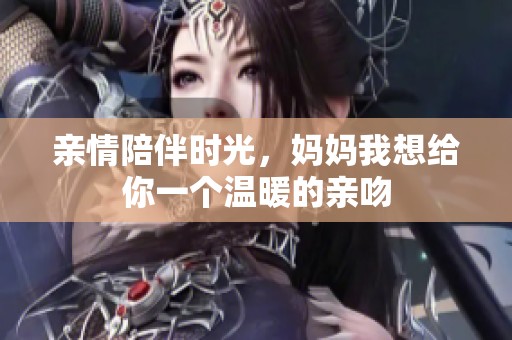 亲情陪伴时光，妈妈我想给你一个温暖的亲吻