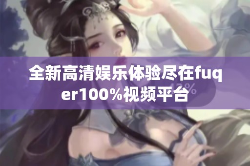 全新高清娱乐体验尽在fuqer100%视频平台