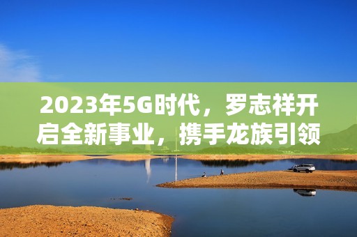 2023年5G时代，罗志祥开启全新事业，携手龙族引领潮流