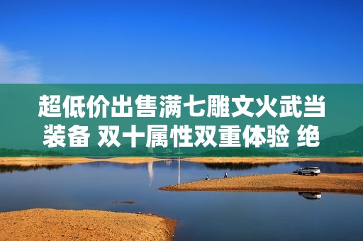 超低价出售满七雕文火武当装备 双十属性双重体验 绝佳选择不容错过