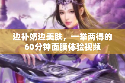 边补奶边美肤，一举两得的60分钟面膜体验视频