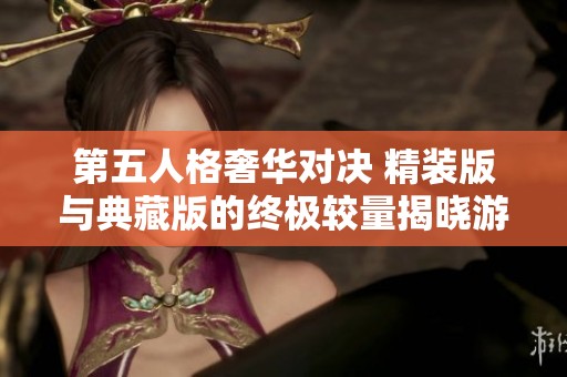 第五人格奢华对决 精装版与典藏版的终极较量揭晓游戏珍藏价值