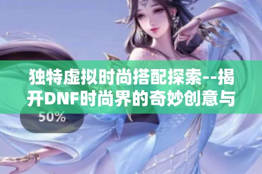 独特虚拟时尚搭配探索--揭开DNF时尚界的奇妙创意与无限可能性