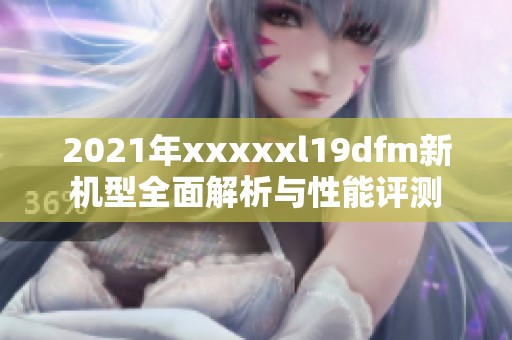 2021年xxxxxl19dfm新机型全面解析与性能评测