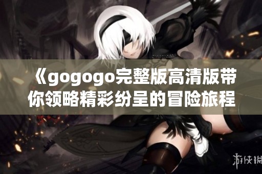 《gogogo完整版高清版带你领略精彩纷呈的冒险旅程》