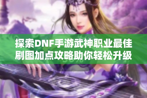 探索DNF手游武神职业最佳刷图加点攻略助你轻松升级和提高战斗力