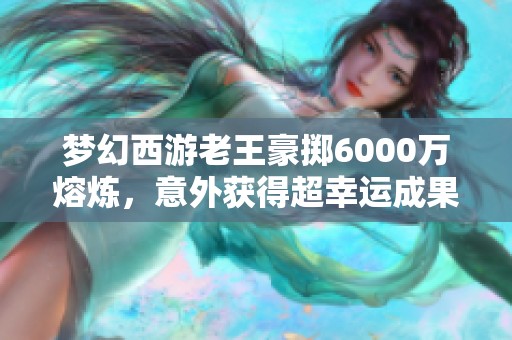 梦幻西游老王豪掷6000万熔炼，意外获得超幸运成果引发热议