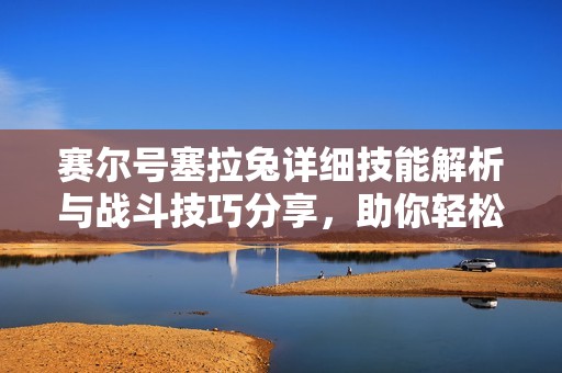 赛尔号塞拉兔详细技能解析与战斗技巧分享，助你轻松征服游戏世界