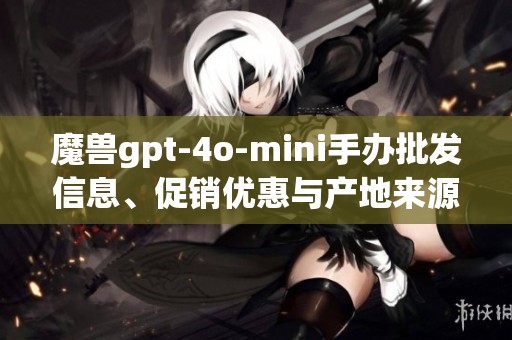 魔兽gpt-4o-mini手办批发信息、促销优惠与产地来源详解