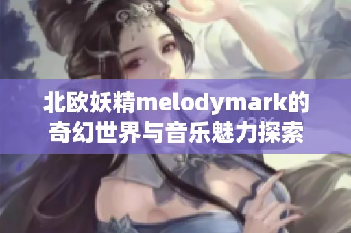 北欧妖精melodymark的奇幻世界与音乐魅力探索