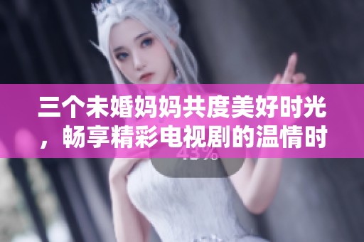 三个未婚妈妈共度美好时光，畅享精彩电视剧的温情时刻