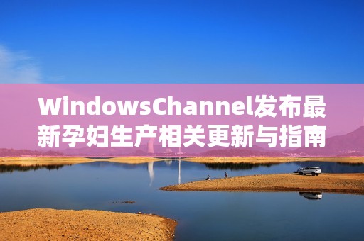 WindowsChannel发布最新孕妇生产相关更新与指南