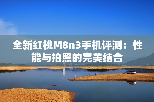 全新红桃M8n3手机评测：性能与拍照的完美结合