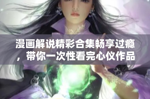 漫画解说精彩合集畅享过瘾，带你一次性看完心仪作品